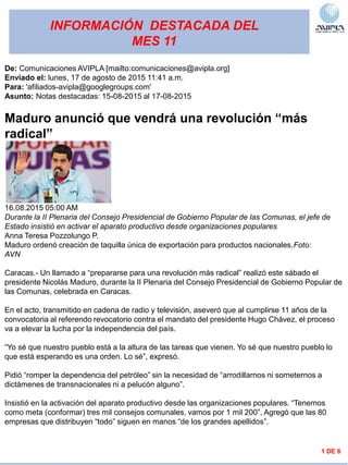 INFORMACIÓN DESTACADA DEL
MES 11
1 DE 6
De: Comunicaciones AVIPLA [mailto:comunicaciones@avipla.org]
Enviado el: lunes, 17 de agosto de 2015 11:41 a.m.
Para: 'afiliados-avipla@googlegroups.com'
Asunto: Notas destacadas: 15-08-2015 al 17-08-2015
Maduro anunció que vendrá una revolución “más
radical”
16.08.2015 05:00 AM
Durante la II Plenaria del Consejo Presidencial de Gobierno Popular de las Comunas, el jefe de
Estado insistió en activar el aparato productivo desde organizaciones populares
Anna Teresa Pozzolungo P.
Maduro ordenó creación de taquilla única de exportación para productos nacionales.Foto:
AVN
Caracas.- Un llamado a “prepararse para una revolución más radical” realizó este sábado el
presidente Nicolás Maduro, durante la II Plenaria del Consejo Presidencial de Gobierno Popular de
las Comunas, celebrada en Caracas.
En el acto, transmitido en cadena de radio y televisión, aseveró que al cumplirse 11 años de la
convocatoria al referendo revocatorio contra el mandato del presidente Hugo Chávez, el proceso
va a elevar la lucha por la independencia del país.
“Yo sé que nuestro pueblo está a la altura de las tareas que vienen. Yo sé que nuestro pueblo lo
que está esperando es una orden. Lo sé”, expresó.
Pidió “romper la dependencia del petróleo” sin la necesidad de “arrodillarnos ni someternos a
dictámenes de transnacionales ni a pelucón alguno”.
Insistió en la activación del aparato productivo desde las organizaciones populares. “Tenemos
como meta (conformar) tres mil consejos comunales, vamos por 1 mil 200”, Agregó que las 80
empresas que distribuyen “todo” siguen en manos “de los grandes apellidos”.
 