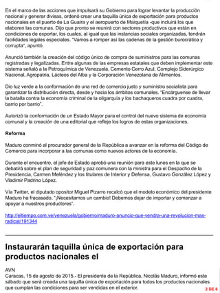 INFORMACIÓN DESTACADA DEL
MES
En el marco de las acciones que impulsará su Gobierno para lograr levantar la producción
nacional y generar divisas, ordenó crear una taquilla única de exportación para productos
nacionales en el puerto de La Guaira y el aeropuerto de Maiquetía -que incluirá los que
elaboren las comunas. Dijo que pronto se reunirá con sectores productivos que están en
condiciones de exportar, los cuales, al igual que las instancias sociales organizadas, tendrán
facilidades legales especiales. “Vamos a romper así las cadenas de la gestión burocrática y
corrupta“, apuntó.
Anunció también la creación del código único de compra de suministros para las comunas
registradas y legalizadas. Entre algunas de las empresas estatales que deben implementar este
sistema señaló a la Petroquímica de Venezuela, Cemento Cerro Azul, Complejo Siderúrgico
Nacional, Agropatria, Lácteos del Alba y la Corporación Venezolana de Alimentos.
Dio luz verde a la conformación de una red de comercio justo y suministro socialista para
garantizar la distribución directa, desde y hacia los ámbitos comunales. “Encárguense de llevar
la batalla contra la economía criminal de la oligarquía y los bachaqueros cuadra por cuadra,
barrio por barrio”.
Autorizó la conformación de un Estado Mayor para el control del nuevo sistema de economía
comunal y la creación de una editorial que refleje los logros de estas organizaciones.
Reforma
Maduro conminó al procurador general de la República a avanzar en la reforma del Código de
Comercio para incorporar a las comunas como nuevos actores de la economía.
Durante el encuentro, el jefe de Estado aprobó una reunión para este lunes en la que se
debatirá sobre el plan de seguridad y paz comunera con la ministra para el Despacho de la
Presidencia, Carmen Meléndez y los titulares de Interior y Defensa, Gustavo González López y
Vladimir Padrino López.
Vía Twitter, el diputado opositor Miguel Pizarro recalcó que el modelo económico del presidente
Maduro ha fracasado. “¡Necesitamos un cambio! Debemos dejar de importar y comenzar a
apoyar a nuestros productores”.
http://eltiempo.com.ve/venezuela/gobierno/maduro-anuncio-que-vendra-una-revolucion-mas-
radical/191344
_____________________________________________________________________________
Instaurarán taquilla única de exportación para
productos nacionales el
AVN
Caracas, 15 de agosto de 2015.- El presidente de la República, Nicolás Maduro, informó este
sábado que será creada una taquilla única de exportación para todos los productos nacionales
que cumplan las condiciones para ser vendidas en el exterior. 2 DE 6
 