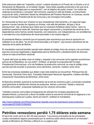 INFORMACIÓN DESTACADA DEL
MES
Esta estructura debe ser "expedita y única" y estará ubicada en el Puerto de La Guaira y en el
Aeropuerto de Maiquetía, en el estado Vargas, "para todos aquellos productos a los que se le
va a dar facilidad legal para su exportación", con el objetivo de poder romper "con todas las
cadenas burocráticas y corruptas" del comercio, expresó el Jefe de Estado, en transmisión
conjunta de radio y televisión desde los alrededores del Panteón Nacional, en Caracas, donde
dirigió el Consejo Presidencial de las Comunas y los Consejos Comunales.
En Venezuela se tiene que "producir lo que necesitamos internamente y, en segundo lugar,
generar nuevas fuentes de ingresos en divisas, más allá del petróleo, del gas y de la
petroquímica", dijo, al tiempo que indicó que es necesario fortalecer estos rubros, "pero no
podemos quedarnos hasta allí, tenemos que seguir avanzando y rompiendo las amarras de la
dependencia como hemos venido haciendo, con soberanía, con independencia, sin arrodillarnos
o someternos a los dictámenes de transnacionales ni de imperio alguno".
El presidente Maduro comentó que el supuesto plan económico que tiene la oposición en
realidad no es de ellos, "es de las transnacionales y el impero", que buscan adueñarse de las
riquezas de la patria de Bolívar.
El mandatario nacional también aprobó este sábado el código único de compra y de suministro
para las comunas registradas y legalizadas para la distribución y abastecimiento de diversos
rubros en todo el territorio nacional.
"A partir del lunes se debe crear el código y respetar a las comunas como agentes económicos
activos de la República, es una orden", enfatizó, al aprobar la propuesta del Consejo
Presidencial Comunal que, a fin de fortalecer la producción comunal, se cree el código único
que les permita acceder a productos como alimentos, cemento, madera, entre otros.
Entre las empresas estatales que deben crear este sistema se encuentran: Petroquímica de
Venezuela, Cemento Cerro Azul, Complejo Siderúrgico Nacional, Agropatria, Lácteos del Alba,
Corporación Venezolana de Alimentos, entre otros.
El Ejecutivo también autorizó la conformación de la red de comercio justo y suministro socialista
para garantizar la distribución directa de productos, bienes y servicios "desde y hacia los
ámbitos comunales", propuesta realizada por los voceros comunales.
"Ustedes (voceros comunales) encárguense de articular los consejos populares de
abastecimiento y producción y llevar la batalla contra la economía criminal de la oligarquía y los
bachaqueros cuadra por cuadra, barrio por barrio", enfatizó el mandatario.
http://www.notitarde.com/Pais/Instauraran-taquilla-unica-de-exportacion-para-productos-
nacionales/2015/08/15/590402/
_____________________________________________________________________________
Petróleo venezolano perdió 1,75 dólares esta semana
El barril de crudo cerró en $41,40 esta semana. "Los precios promedios de los principales
crudos marcadores bajaron presionados por la continua sobre oferta reinante en el mercado",
señala el Ministerio de Petróleo y Minería en su página web.
3 DE 6
 