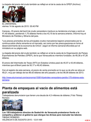 INFORMACIÓN DESTACADA DEL
MES
La bajada del precio del crudo también se reflejó en el de la cesta de la OPEP (Archivo)
EL UNIVERSAL
viernes 14 de agosto de 2015 05:40 PM
Caracas.- El precio del barril de crudo venezolano mantuvo su tendencia a la baja y cerró en
41,40 dólares, perdiendo 1,75 dólares frente a los 43,15 de la semana anterior, informó hoy el
Ministerio de Petróleo y Minería del país.
"Los precios promedios de los principales crudos marcadores bajaron presionados por la
continua sobre oferta reinante en el mercado, así como por las preocupaciones en torno al
desenvolvimiento de la economía de China", según el informe semanal difundido por el
ministerio en su página web.
La bajada del precio del crudo también se reflejó en el de la cesta de la Organización de Países
Exportadores de Petróleo (OPEP), de la que Venezuela es miembro fundador, de 48,36 a 47,26
dólares.
El precio del Intermedio de Texas (WTI) en Estados Unidos pasó de 45,57 a 43,49 dólares,
mientras que el Brent pasó de 50,17 a 49,42 dólares.
Con el registro de esta semana, el precio de venta promedio en lo que va de año se sitúa en
49,21, muy por debajo de los 88,42 dólares del año pasado y de los 98,08 dólares de 2013.
http://www.eluniversal.com/economia/150814/petroleo-venezolano-perdio-175-dolares-esta-
semana
_____________________________________________________________________________
Planta de empaques al vacío de alimentos está
paralizada
Trabajadores denunciaron que tienen una deuda de 4,5 millones de dólares | Foto Tibisay
Romero
Los 150 trabajadores directos de Sealed Air de Venezuela protestaron frente a la
compañía y pidieron al gobierno que otorgue las divisas para reanudar las labores
TIBISAY ROMERO
VALENCIA15 DE AGOSTO 2015 - 12:01 AM 4 DE 6
 