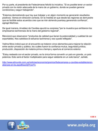 INFORMACIÓN DESTACADA DEL
MES
Por su parte, el presidente de Fedecámaras felicitó la iniciativa. "Sí es posible tener un sector
privado con la visión adecuada de la mano de un gobierno, donde se puedan generar
condiciones y seguir trabajando".
"Estamos demostrando que hay que trabajar y en algún momento se generarán resultados
positivos. Vamos en dirección correcta. En la medida en que desde las regiones se demuestre
que es factible estos acuerdos creo que se irán abriendo puertasy generando confianza",
agregó Martínez.
De igual manera, Arveláez de Cavidea apuntó su sorpresa "por la muestra que exhibieron los
empresarios tachirenses de la mano del gobierno regional".
Mencionó que observaron "productos de calidad que tienen la potencialidad y cualidad de ser
exportables. Nos satisface el esfuerzo tachirense y eso quedó reflejado".
Vielma Mora indicó que en el encuentro se trataron cinco elementos para mejorar la relación
entre sector privado y público, los cuáles fueron la confianza mutua, seguridad jurídica,
producción, disposición de materia prima a tiempo y apertura al comercio exterior.
"Estoy resteado con el sector privado, es la única forma convertir un país en grande, un país
potencia. Esto será el factor multiplicador para seguir adelante en un solo barco", señaló.
http://www.elmundo.com.ve/noticias/economia/gremios/fedecamaras-y-cavidea-establecieron-
alianzas-en-la.aspx#ixzz3j5YysrYc
6 DE 6
 