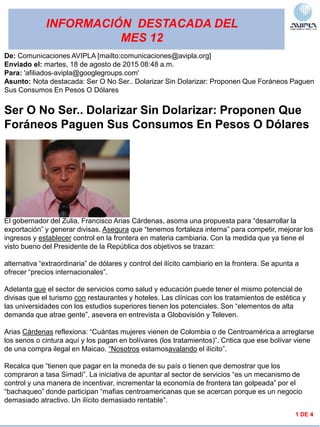 INFORMACIÓN DESTACADA DEL
MES 12
1 DE 4
De: Comunicaciones AVIPLA [mailto:comunicaciones@avipla.org]
Enviado el: martes, 18 de agosto de 2015 08:48 a.m.
Para: 'afiliados-avipla@googlegroups.com'
Asunto: Nota destacada: Ser O No Ser.. Dolarizar Sin Dolarizar: Proponen Que Foráneos Paguen
Sus Consumos En Pesos O Dólares
Ser O No Ser.. Dolarizar Sin Dolarizar: Proponen Que
Foráneos Paguen Sus Consumos En Pesos O Dólares
El gobernador del Zulia, Francisco Arias Cárdenas, asoma una propuesta para “desarrollar la
exportación” y generar divisas. Asegura que “tenemos fortaleza interna” para competir, mejorar los
ingresos y establecer control en la frontera en materia cambiaria. Con la medida que ya tiene el
visto bueno del Presidente de la República dos objetivos se trazan:
alternativa “extraordinaria” de dólares y control del ilícito cambiario en la frontera. Se apunta a
ofrecer “precios internacionales”.
Adelanta que el sector de servicios como salud y educación puede tener el mismo potencial de
divisas que el turismo con restaurantes y hoteles. Las clínicas con los tratamientos de estética y
las universidades con los estudios superiores tienen los potenciales. Son “elementos de alta
demanda que atrae gente”, asevera en entrevista a Globovisión y Televen.
Arias Cárdenas reflexiona: “Cuántas mujeres vienen de Colombia o de Centroamérica a arreglarse
los senos o cintura aquí y los pagan en bolívares (los tratamientos)”. Critica que ese bolívar viene
de una compra ilegal en Maicao. “Nosotros estamosavalando el ilícito”.
Recalca que “tienen que pagar en la moneda de su país o tienen que demostrar que los
compraron a tasa Simadi”. La iniciativa de apuntar al sector de servicios “es un mecanismo de
control y una manera de incentivar, incrementar la economía de frontera tan golpeada” por el
“bachaqueo” donde participan “mafias centroamericanas que se acercan porque es un negocio
demasiado atractivo. Un ilícito demasiado rentable”.
 