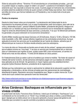 INFORMACIÓN DESTACADA DEL
MES
Sobre la educación afirma: “Tenemos 15 mil estudiantes en universidades privadas, ¿por qué
no pueden raspar su tarjeta y pagar en dólar o en peso?”, cuestiona el mandatario regional,
aclarando que “eso equivale a sincerar las cosas. Cuando pagan en bolívares las universidades
privadas estamos avalando el ilícito de quien compró a DolarToday ese bolívar. Son medidas
sencillas de tomar, que hemos hablado con el Presidente y nos ha dado todo el aval para
empujarla”.
Punto a la empresa
Desde la Ucez hacen votos por el propósito. “La declaración del Gobernador le da la
importancia a la empresa privada y es un paso fundamental, partir de la lógica, para salir de la
crisis y desarrollar al país”, precisa Gilberto Gudiño Millán, presidente del gremio. Asegura en
contacto con La Verdad que hay que dinamizar la economía con la necesidad de capitalizar
mejor la venta de ofrecimientos de esos servicios y productos. Y es que “el diferencial cambiario
ha generado una grave distorsión en la economía venezolana”.
Gudiño Millán recalca que las tasas Cencoex a 6,30 bolívares, Sicad a 12,80 y Simadi a 197,88,
más el paralelo -a Bs. 686- causan efectos negativos en las actividades productivas. Aunque
aplaude el sincerar los servicios por la posibilidad de ser fuente de dólares, advierte que el
diferencial que se mueve en frontera resulta atractivo para los extranjeros.
“La mano de obra en Venezuela es barata para el resto de los países”, agrega para precisar
que el salario mínimo es “muy bajo”. Y es que un servicio por mantenimiento de un vehículo,
para un colombiano que ingresa al país, puede costar 800 y dos mil bolívares, al cambio no
oficial sería más de tres dólares. “Y entre 20-50 dólares en otros países”.
En Fedecámaras-Zulia ya saben cuál es el análisis que ronda la medida. “Se tratar de copiar el
método del sector turismo, donde personas extranjeras pagan con sus tarjetas de crédito y la
tasa aplicada es la de Simadi. Se generará un mayor ingreso para los establecimientos”,
proyecta Carlos Disckson Barbera, presidente de la organización.
Señala que hay extranjeros que vienen a aprovechar la calidad de la educación superior con los
postgrados y doctorados y de las clínicas privadas para las operaciones de cosmetología,
abaratando el gasto. Requieren servicios hospitalarios que “llegan a costar menos de 10 por
ciento de lo que costaría esa operación fuera de Venezuela”.
http://www.notiactual.com/ser-o-no-ser-dolarizar-sin-dolarizarproponen-que-foraneos-paguen-
sus-consumos-en-pesos-o-dolares/
_____________________________________________________________________________
Arias Cárdenas: Bachaqueo es influenciado por la
viveza criolla
El gobernador del Zulia, Francisco Arias Cárdenas, indicó que el arbitraje o "bachaqueo" y el
contrabando se ha convertido en un "ilícito" muy rentable que atrae a mafias y paramilitares por
igual. Agregó que se debe actuar con la ley para aplacarlo y buscar apoyo del gobierno de
Colombia que consideró no aporta controles al problema activamente.
2 DE 4
 