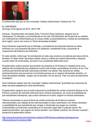 INFORMACIÓN DESTACADA DEL
MES
El Gobernador dijo que se han incautado "caletas subterráneas" (Captura de TV)
EL UNIVERSAL
domingo 16 de agosto de 2015 06:01 PM
Caracas.- El gobernador del estado Zulia, Francisco Arias Cárdenas, aseguró que el
"bachaqueo" (o arbitraje) y el contrabando en los casi 740 kilómetros de frontera de su entidad
con Colombia son influenciados por la viveza criolla, el paramilitarismo y mafias de contrabando
de la región, que lo ven como un "ilícito demasiado rentable".
Arias Cárdenas argumentó que el arbitraje y contrabando de productos básicos se debe
enfrentar con una campaña educativa a la población, empleando la ley y buscando la
cooperación del Gobierno de Colombia.
En este sentido, indicó que "el contrabando en este caso produce una alianza perversa entre la
lenidad o el 'dejar hacer' del propio estado vecino y mafias que actúan libremente y después
cuando tratan de contenerlas, se hacen muy complicado detenerlas (sic)".
El gobernador zuliano precisó que también se presenta en la frontera el "raspado de la coca,
además del contrabando hay problemas mucho más fuertes, paramilitares al norte y al sur. Ese
conflicto permanente del lado colombiano también nos afecta. Hay factores de mafias
centroamericanos que se acercan a la frontera porque es un negocio demasiado atractivo, un
ilícito demasiado rentable. Juegan con el sicariato, con la vacuna. Trae una serie de elementos
complejos".
Arias Cárdenas explicó que han incautado "caletas subterráneas" guardadas por personas de
bajos recursos pagadas por otros beneficiarios.
El gobernador aseguró que se está evaluando la posibilidad de vender productos básicos en la
frontera a precios de mercado internacional en divisas extranjeras, así como la posibilidad de
que estudiantes extranjeros, que cursan carreras en el país, paguen en divisas extranjeras,
"Hemos conversado un poco el tema de vender productos de frontera en precios
internacionales o por debajo de los internacionales en peso colombiano o en divisa extranjera.
La posibilidad de que estudiantes que vengan a Venezuela que pagan en nuestras
universidades con bolívares comprados en el mercado negro allá a cualquier precio. No
podemos permitirlo, que paguen en divisa también. Los hoteles nuestros, las clínicas nuestras",
sentenció el gobernador zuliano.
http://www.eluniversal.com/nacional-y-politica/150816/arias-cardenas-bachaqueo-es-
influenciado-por-la-viveza-criolla
3 DE 4
 