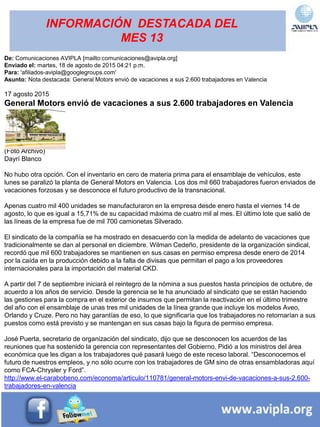 INFORMACIÓN DESTACADA DEL
MES 13
De: Comunicaciones AVIPLA [mailto:comunicaciones@avipla.org]
Enviado el: martes, 18 de agosto de 2015 04:21 p.m.
Para: 'afiliados-avipla@googlegroups.com'
Asunto: Nota destacada: General Motors envió de vacaciones a sus 2.600 trabajadores en Valencia
17 agosto 2015
General Motors envió de vacaciones a sus 2.600 trabajadores en Valencia
(Foto Archivo)
Dayrí Blanco
No hubo otra opción. Con el inventario en cero de materia prima para el ensamblaje de vehículos, este
lunes se paralizó la planta de General Motors en Valencia. Los dos mil 660 trabajadores fueron enviados de
vacaciones forzosas y se desconoce el futuro productivo de la transnacional.
Apenas cuatro mil 400 unidades se manufacturaron en la empresa desde enero hasta el viernes 14 de
agosto, lo que es igual a 15,71% de su capacidad máxima de cuatro mil al mes. El último lote que salió de
las líneas de la empresa fue de mil 700 camionetas Silverado.
El sindicato de la compañía se ha mostrado en desacuerdo con la medida de adelanto de vacaciones que
tradicionalmente se dan al personal en diciembre. Wilman Cedeño, presidente de la organización sindical,
recordó que mil 600 trabajadores se mantienen en sus casas en permiso empresa desde enero de 2014
por la caída en la producción debido a la falta de divisas que permitan el pago a los proveedores
internacionales para la importación del material CKD.
A partir del 7 de septiembre iniciará el reintegro de la nómina a sus puestos hasta principios de octubre, de
acuerdo a los años de servicio. Desde la gerencia se le ha anunciado al sindicato que se están haciendo
las gestiones para la compra en el exterior de insumos que permitan la reactivación en el último trimestre
del año con el ensamblaje de unas tres mil unidades de la línea grande que incluye los modelos Aveo,
Orlando y Cruze. Pero no hay garantías de eso, lo que significaría que los trabajadores no retornarían a sus
puestos como está previsto y se mantengan en sus casas bajo la figura de permiso empresa.
José Puerta, secretario de organización del sindicato, dijo que se desconocen los acuerdos de las
reuniones que ha sostenido la gerencia con representantes del Gobierno. Pidió a los ministros del área
económica que les digan a los trabajadores qué pasará luego de este receso laboral. “Desconocemos el
futuro de nuestros empleos, y no sólo ocurre con los trabajadores de GM sino de otras ensambladoras aquí
como FCA-Chrysler y Ford”.
http://www.el-carabobeno.com/economa/articulo/110781/general-motors-envi-de-vacaciones-a-sus-2.600-
trabajadores-en-valencia
 