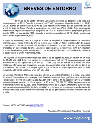BREVES DE ENTORNO
El precio de la Cesta Petrolera Venezolana continúa su descenso a lo largo del
mes de agosto de 2015. Durante la semana del 17 al 21 de agosto el precio se ubicó en 39,62
US$/b. cuando en el Breves de Entorno de Julio habíamos informado que en la semana del 20
al 24 de julio, la Cesta Petrolera Venezolana se cotizó en 47,89 US$/b. Este desempeño
intermensual implica una reducción del precio en 17,27%; mientras que el desempeño puntual
agosto 2015, versus agosto 2014 –cuando el precio se ubicaba en 91,74 US$/b.- arroja una
reducción en el precio de 56,81%.
A pesar de este nuevo salto a la baja en el nivel de los precios del petróleo en los mercados
internacionales; hacia finales de año se estima que incida un factor estabilizador del precio
como sería la demanda estacional asociada al invierno y a un repunte de la demanda
energética en estos meses del año. Lo anterior podría explicar la negativa de la OPEP a realizar
una reunión de emergencia, aun cuando lo precios del petróleo han continuado su tendencia a
la baja durante el último mes transcurrido.
Por su parte las Reservas Internacionales para el 25 de agosto de 2015, se ubican en un nivel
de 16.469 MM US$. Este nivel explica un constreñimiento del 18,11%, comparado con el nivel
mostrado el 25 de agosto de 2014 de 20.111 MM US$. En el Breves de Entorno de Julio
habíamos informado que el nivel de reservas internacionales para el 22 de julio de 2015 se
ubicaron en 15.478 MM US$, lo que significa que de fecha al 25 de agosto de 2015 su nivel
recuperó en términos absolutos unos 991 MM US$.
La Liquidez Monetaria (M2) compuesta por Billetes y Monedas; Depósitos a la Vista; Depósitos
de Ahorro Transferibles; así como por otros Bonos Financieros, Quirografarios y Certificados de
Participación; mostró un nivel de 2.860.127.551 M Bs. para el 14 de agosto de 2015. Contrasta
este nivel con el mostrado el 15 de agosto de 2014 de 1.508.372.080 M Bs. lo que explica un
incremento puntual de 89,62%. Este incremento puntual de la Liquidez Monetaria aunado a las
estimaciones de constreñimiento de la actividad económica y en consecuencia en la oferta de
bienes y servicios puede estar constituyendo una de las principales presiones inflacionarias en
el país.
Fuentes: BCV/ MPETROMIN/AGENCIA EFE
Asociación Venezolana de Industrias Plásticas
 
