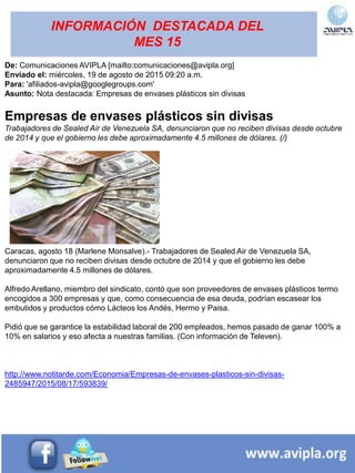 INFORMACIÓN DESTACADA DEL
MES 15
De: Comunicaciones AVIPLA [mailto:comunicaciones@avipla.org]
Enviado el: miércoles, 19 de agosto de 2015 09:20 a.m.
Para: 'afiliados-avipla@googlegroups.com'
Asunto: Nota destacada: Empresas de envases plásticos sin divisas
Empresas de envases plásticos sin divisas
Trabajadores de Sealed Air de Venezuela SA, denunciaron que no reciben divisas desde octubre
de 2014 y que el gobierno les debe aproximadamente 4.5 millones de dólares. (/)
Caracas, agosto 18 (Marlene Monsalve).- Trabajadores de Sealed Air de Venezuela SA,
denunciaron que no reciben divisas desde octubre de 2014 y que el gobierno les debe
aproximadamente 4.5 millones de dólares.
Alfredo Arellano, miembro del sindicato, contó que son proveedores de envases plásticos termo
encogidos a 300 empresas y que, como consecuencia de esa deuda, podrían escasear los
embutidos y productos cómo Lácteos los Andés, Hermo y Paisa.
Pidió que se garantice la estabilidad laboral de 200 empleados, hemos pasado de ganar 100% a
10% en salarios y eso afecta a nuestras familias. (Con información de Televen).
http://www.notitarde.com/Economia/Empresas-de-envases-plasticos-sin-divisas-
2485947/2015/08/17/593839/
 