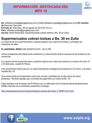 INFORMACIÓN DESTACADA DEL
MES 19
De: afiliados-avipla@googlegroups.com [mailto:afiliados-avipla@googlegroups.com] En nombre
de Direccion Ejecutiva
Enviado el: miércoles, 26 de agosto de 2015 03:13 p.m.
Para: afiliados-avipla@googlegroups.com
Asunto: Nota Destacada: Supermercados cobran bolsas a Bs. 30 en Zulia
Supermercados cobran bolsas a Bs. 30 en Zulia
La mayoría de los supermercados y abastos optaron por cobrar las bolsas, y entregan los
productos sin ellas
EL NACIONAL WEB25 DE AGOSTO 2015 - 05:31 PM
Varios ciudadanos del estado Zulia mostraron su descontento ante la escasez de las bolsas en los
comercios.
La mayoría de los supermercados y abastos optaron por cobrar las bolsas a un precio de entre 15
a 30 bolívares, reseñó El Pitazo.
Una compradora afirmó que en un supermercado les entregan los productos en la mano, y la bolsa
costaba Bs. 30.
Una comerciante de empanadas indicó que venden a pérdida por el alto precio de estos
productos. También agregó que una bolsa de papel tiene un costo de Bs. 10.
Cabe destacar que el equipo de El Pitazo tuvo un altercado con la Guardia Nacional Bolivariana
(GNB) mientras se encontraban realizando el trabajo.
http://www.elnacional.com/regiones/bolsas-cuestan-Bs-Zulia_0_689931301.html
 