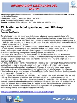 INFORMACIÓN DESTACADA DEL
MES 20
De: afiliados-avipla@googlegroups.com [mailto:afiliados-avipla@googlegroups.com] En nombre
de Direccion Ejecutiva
Enviado el: jueves, 27 de agosto de 2015 08:10 a.m.
Para: afiliados-avipla@googlegroups.com
Asunto: Nota Destacada: El plástico reciclado puede ser buen filántropo
El plástico reciclado puede ser buen filántropo
27 ago, 2015
Por Juan José Peralta
Se calcula que 12 por ciento del peso de la basura urbana se compone por plásticos, cifra
creciente toda vez que va sustituyendo a otros materiales y hasta sillas y mesas, otrora de fibras
naturales como la madera, son fabricadas con este enemigo incapaz de integrarse a la naturaleza.
Los plásticos cada día ocupan más espacio en nuestras vidas y ahora hasta las pocetas las hacen
con este material no biodegradable.
Hoy os plásticos se utilizan para fabricación de productos de uso cotidiano como envases de
bebidas, juguetes y muebles y su uso generalizado exige una gestión de vida del producto hasta
su fin y nos obliga a utilizar métodos de reciclaje para dominarlo y evitar que algún día la
humanidad perezca sepultada por este enemigo creado por el hombre.
El reciclaje de residuos sólidos se debe abordar con mucha seriedad, más allá de acciones
emocionales realizadas en la ciudad, donde se reconocen acciones puntuales como las cumplidas
en algunos centros comerciales donde clasifican los residuos y los adquieren empresas con
aportes a los trabajadores.
En Barquisimeto existen plantas trabajando con el reciclaje de desechos plásticos para reutilizarlos
y convertirlos en nuevos productos, generando nuevos empleos directos y programas de
educación ambiental en centros educativos de diferentes niveles y atención a comunidades
clasificadoras, junto a acciones de filantropía a instituciones como la Fundación de Amigos del
Niño con Cáncer y sus programas en el Hospital Pediátrico Dr. Agustín Zubillaga, donde desarrolla
acciones para los infantes y sus madres..
Estas interesantes iniciativas traen consigo educación ambiental práctica para la comprensión del
reciclaje. Imaginemos si la sociedad entera se suma a estas acciones pero se requiere la
normativa adecuada. Es decir, las ordenanzas para que todos seamos clasificadores de plásticos,
vidrios o cartón y papel, la materia prima aprovechable desechada como basura. El ahorro para el
municipio permitirá rebajar las tarifas de recolección y hasta de disposición final, ya bastante
elevadas. Sólo falta que los concejales entiendan la importancia del reciclaje para crear las
ordenanzas para que las alcaldías desarrollen el reciclaje.
http://globovision.com/el-plastico-reciclado-puede-ser-buen-filantropo/
 