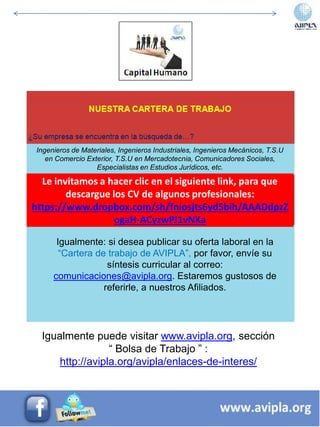 Ingenieros de Materiales, Ingenieros Industriales, Ingenieros Mecánicos, T.S.U
en Comercio Exterior, T.S.U en Mercadotecnia, Comunicadores Sociales,
Especialistas en Estudios Jurídicos, etc.
Igualmente: si desea publicar su oferta laboral en la
“Cartera de trabajo de AVIPLA”, por favor, envíe su
síntesis curricular al correo:
comunicaciones@avipla.org. Estaremos gustosos de
referirle, a nuestros Afiliados.
Le invitamos a hacer clic en el siguiente link, para que
descargue los CV de algunos profesionales:
https://www.dropbox.com/sh/fniosjts6yd5bih/AAADdpzZ
ogaH-ACyzwPJ1vNKa
Igualmente puede visitar www.avipla.org, sección
“ Bolsa de Trabajo ” :
http://avipla.org/avipla/enlaces-de-interes/
 