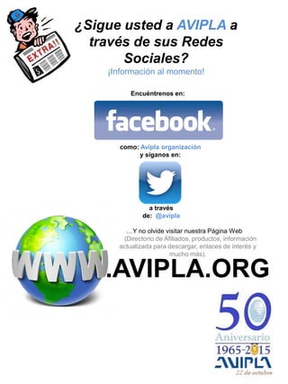 a través
de: @avipla
Encuéntrenos en:
como: Avipla organización
y síganos en:
.AVIPLA.ORG
…Y no olvide visitar nuestra Página Web
(Directorio de Afiliados, productos, información
actualizada para descargar, enlaces de interés y
mucho más).
¿Sigue usted a AVIPLA a
través de sus Redes
Sociales?
¡Información al momento!
 