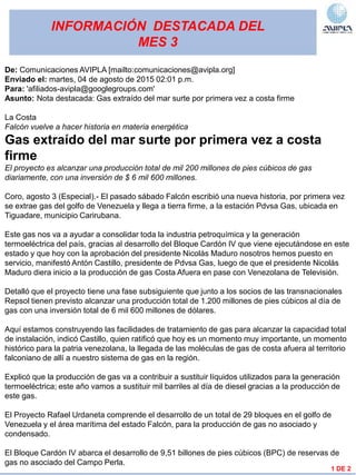 INFORMACIÓN DESTACADA DEL
MES 3
1 DE 2
De: Comunicaciones AVIPLA [mailto:comunicaciones@avipla.org]
Enviado el: martes, 04 de agosto de 2015 02:01 p.m.
Para: 'afiliados-avipla@googlegroups.com'
Asunto: Nota destacada: Gas extraído del mar surte por primera vez a costa firme
La Costa
Falcón vuelve a hacer historia en materia energética
Gas extraído del mar surte por primera vez a costa
firme
El proyecto es alcanzar una producción total de mil 200 millones de pies cúbicos de gas
diariamente, con una inversión de $ 6 mil 600 millones.
Coro, agosto 3 (Especial).- El pasado sábado Falcón escribió una nueva historia, por primera vez
se extrae gas del golfo de Venezuela y llega a tierra firme, a la estación Pdvsa Gas, ubicada en
Tiguadare, municipio Carirubana.
Este gas nos va a ayudar a consolidar toda la industria petroquímica y la generación
termoeléctrica del país, gracias al desarrollo del Bloque Cardón IV que viene ejecutándose en este
estado y que hoy con la aprobación del presidente Nicolás Maduro nosotros hemos puesto en
servicio, manifestó Antón Castillo, presidente de Pdvsa Gas, luego de que el presidente Nicolás
Maduro diera inicio a la producción de gas Costa Afuera en pase con Venezolana de Televisión.
Detalló que el proyecto tiene una fase subsiguiente que junto a los socios de las transnacionales
Repsol tienen previsto alcanzar una producción total de 1.200 millones de pies cúbicos al día de
gas con una inversión total de 6 mil 600 millones de dólares.
Aquí estamos construyendo las facilidades de tratamiento de gas para alcanzar la capacidad total
de instalación, indicó Castillo, quien ratificó que hoy es un momento muy importante, un momento
histórico para la patria venezolana, la llegada de las moléculas de gas de costa afuera al territorio
falconiano de allí a nuestro sistema de gas en la región.
Explicó que la producción de gas va a contribuir a sustituir líquidos utilizados para la generación
termoeléctrica; este año vamos a sustituir mil barriles al día de diesel gracias a la producción de
este gas.
El Proyecto Rafael Urdaneta comprende el desarrollo de un total de 29 bloques en el golfo de
Venezuela y el área marítima del estado Falcón, para la producción de gas no asociado y
condensado.
El Bloque Cardón IV abarca el desarrollo de 9,51 billones de pies cúbicos (BPC) de reservas de
gas no asociado del Campo Perla.
 