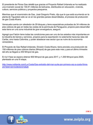 INFORMACIÓN DESTACADA DEL
MES
2 DE 2
El presidente de Pdvsa Gas detalló que gracias al Proyecto Rafael Urdaneta se ha realizado
una inversión social de 130,91 millones de bolívares, distribuidos en educación, vivienda,
cultura, servicios públicos y proyectos pesqueros.
Mientras que el viceministro de Gas, José Gregorio Prieto, dijo que lo que está ocurriendo en la
planta de Tiguadare sólo se ve en los grandes países desarrollados, el proceso de producción
de gas Costa Afuera.
Venezuela cuenta con alrededor de 29 bloques y tiene expectativas probadas de 34 millones de
pies cúbicos de gas en todas las costas de la península de Paraguaná, propicio para desarrollar
esta tierra en una zona industrial de gran envergadura, aseguró.
Agregó que Falcón tiene todas las condiciones para ser uno de los estados más importantes en
la industria de bienes y servicios, propicio para la exportación no solamente hacia las islas del
Caribe, sino hasta Colombia, y poder abastecer ese sector que se nutre de la economía
venezolana.
El Proyecto de Gas Rafael Urdaneta, División Costa Afuera, tiene prevista una producción de
150 millones de pies cúbicos diarios (Mmpcd) de gas para este mes y para el último trimestre
del año se llegará a 450 Mmpcd de gas.
En la II fase se espera obtener 800 Mmpcd de gas para 2017, y 1.200 Mmpcd para 2020,
planteado en una III etapa.
http://www.notitarde.com/La-Costa/Gas-extraido-del-mar-surte-por-primera-vez-a-costa-firme-
2475047/2015/08/03/572626
 