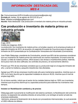 INFORMACIÓN DESTACADA DEL
MES 4
1 DE 2
De: Comunicaciones AVIPLA [mailto:comunicaciones@avipla.org]
Enviado el: martes, 04 de agosto de 2015 03:32 p.m.
Para: 'afiliados-avipla@googlegroups.com'
Asunto: Nota destacada: Cae producción e inventario de materia prima en industria privada
Cae producción e inventario de materia prima en
industria privada
4 ago, 2015
Crédito de imágenes: AVN /
La producción, los inventarios de materia prima y el empleo cayeron en la empresa privada en el
segundo trimestre de 2015, de acuerdo a la segunda Encuesta de Coyuntura para el segundo
trimestre de 2015 presentada por la Confederación Venezolana de Industriales (Conindustria).
Juan Pablo Olalquiaga, presidente de Conindustria, precisó que 85% de las empresas consideran
que sus inventarios de materia prima han disminuido de manera importante. Enumeró entre las
causas: La falta de materia primera, difícil acceso a las divisas e incertidumbre política. Además,
de la poca mano de obra calificada, los controles de precios y el racionamiento eléctrico.
Precisó que 75% de las empresas considera que su producción bajó en el segundo trimestre del
año; y serían la mediana y pequeña industria las más afectadas.
Agregó que 55% de las empresas invertirá este año para mantenerse operativa, mientras que un
30% no lo hará. Apuntó que la capacidad instalada se ubica en 48,30, mientras que el nivel de
empleo bajó 40%.
En el mismo sentido, indicó que el sector de los metales básicos bajó en 100% sus inventarios,
mientras que el químico disminuyó su capacidad productiva para extender los inventarios más
tiempos.
Insisten en flexibilización cambiaria y de precios
Olalquiaga pidió nuevamente la modificación del sistema cambiario, la flexibilización del control de
precios, la asignación de subsidios directos al consumidor y se reintegre al sector privado las
empresas estatizadas.
Asimismo, propuso la titularización de la deuda con proveedores internacionales, la cual asciende
a 9.900 millones de dólares.
 