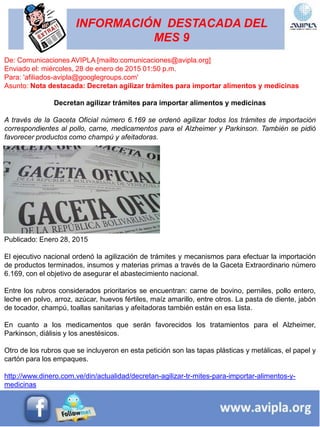 INFORMACIÓN DESTACADA DEL
MES 9
De: Comunicaciones AVIPLA [mailto:comunicaciones@avipla.org]
Enviado el: miércoles, 28 de enero de 2015 01:50 p.m.
Para: 'afiliados-avipla@googlegroups.com'
Asunto: Nota destacada: Decretan agilizar trámites para importar alimentos y medicinas
Decretan agilizar trámites para importar alimentos y medicinas
A través de la Gaceta Oficial número 6.169 se ordenó agilizar todos los trámites de importación
correspondientes al pollo, carne, medicamentos para el Alzheimer y Parkinson. También se pidió
favorecer productos como champú y afeitadoras.
Publicado: Enero 28, 2015
El ejecutivo nacional ordenó la agilización de trámites y mecanismos para efectuar la importación
de productos terminados, insumos y materias primas a través de la Gaceta Extraordinario número
6.169, con el objetivo de asegurar el abastecimiento nacional.
Entre los rubros considerados prioritarios se encuentran: carne de bovino, perniles, pollo entero,
leche en polvo, arroz, azúcar, huevos fértiles, maíz amarillo, entre otros. La pasta de diente, jabón
de tocador, champú, toallas sanitarias y afeitadoras también están en esa lista.
En cuanto a los medicamentos que serán favorecidos los tratamientos para el Alzheimer,
Parkinson, diálisis y los anestésicos.
Otro de los rubros que se incluyeron en esta petición son las tapas plásticas y metálicas, el papel y
cartón para los empaques.
http://www.dinero.com.ve/din/actualidad/decretan-agilizar-tr-mites-para-importar-alimentos-y-
medicinas
 