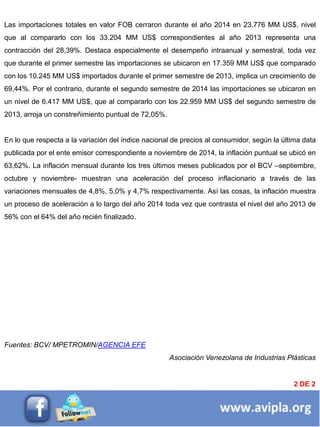 BREVES DE ENTORNOLas importaciones totales en valor FOB cerraron durante el año 2014 en 23.776 MM US$, nivel
que al compararlo con los 33.204 MM US$ correspondientes al año 2013 representa una
contracción del 28,39%. Destaca especialmente el desempeño intraanual y semestral, toda vez
que durante el primer semestre las importaciones se ubicaron en 17.359 MM US$ que comparado
con los 10.245 MM US$ importados durante el primer semestre de 2013, implica un crecimiento de
69,44%. Por el contrario, durante el segundo semestre de 2014 las importaciones se ubicaron en
un nivel de 6.417 MM US$, que al compararlo con los 22.959 MM US$ del segundo semestre de
2013, arroja un constreñimiento puntual de 72,05%.
En lo que respecta a la variación del índice nacional de precios al consumidor, según la última data
publicada por el ente emisor correspondiente a noviembre de 2014, la inflación puntual se ubicó en
63,62%. La inflación mensual durante los tres últimos meses publicados por el BCV –septiembre,
octubre y noviembre- muestran una aceleración del proceso inflacionario a través de las
variaciones mensuales de 4,8%, 5,0% y 4,7% respectivamente. Así las cosas, la inflación muestra
un proceso de aceleración a lo largo del año 2014 toda vez que contrasta el nivel del año 2013 de
56% con el 64% del año recién finalizado.
Fuentes: BCV/ MPETROMIN/AGENCIA EFE
Asociación Venezolana de Industrias Plásticas
2 DE 2
 