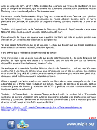 INFORMACIÓN DESTACADA DEL
MES 2
Ante las cifras de 2011, 2012 y 2013, Cencoex ha recortado sus niveles de liquidación, lo que
pone en el tapete su eficiencia, que justamente fue duramente criticada por el presidente Nicolás
Maduro y por economistas ligados al Gobierno nacional.
La semana pasada, Maduro reconoció que “hay mucho que rectificar en Cencoex para optimizar
su funcionamiento”. y anunció la designación de Rocco Albisinni Serrano como el nuevo
presidente de Cencoex, en sustitución de Alejandro Fleming que tenía menos de un año en el
cargo.
También, el vicepresidente de la Comisión de Finanzas y Desarrollo Económico de la Asamblea
Nacional, Jesús Faría, aseguró Cencoex está funcionando mal”.
Esta afirmación la hizo o tras apuntar que la política cambiaria del país se le debe prestar más
atención en 2015 debido a las “distorsiones” que presenta.
“Si algo estaba funcionando mal es el Cencoex (…) hay que buscar que las divisas disponibles
sean utilizadas de manera racional”, añadió el diputado.
Faría afirmó que lo ideal sería aplicar dos tipos de cambio.
“Uno preferencial y otro un poco más alto que puede estar fluctuando (...) la caída del precio del
petróleo. Es algo aparte que afecta a la economía, pero se trata de que con los recursos
disponibles se garanticen los bienes y servicios”, dijo.
Sin embargo, el economista Asdrúbal Oliveros, director de Econalítica, considera que “Cencoex
debería irse a una tasa de cambio única, una convergencia en un tipo de cambio, que debería
estar entre VEB 30 y VEB 35 por dólar; esa tasa sería principalmente para los sectores prioritarios:
alimentos, salud, cuidado personal e industrias conexas”.
Oliveros agregó que “estas medidas en materia cambiaria deben venir acompañadas de otras
adicionales en el frente fiscal (reducción del déficit), revisión de controles de precios, política
monetaria (tasas de interés y actuación del BCV) y políticas sociales compensatorias que
impliquen revisión de subsidios”.
También, Luis Vicente León coincide con Oliveros en la aplicación de una tasa única. “En materia
cambiaria, es clave la unificación para evitar las distorsiones actuales y las brechas que estimulan
demanda y corrupción”. Señaló que “es indispensable que se sincere y abra el mercado para que
el sector privado tenga acceso fluido y pueda planificar”.
http://www.notitarde.com/Economia/Cencoex-ha-adjudicado-554-menos-divisas-que-
Cadivi/2015/01/14/484038/
2 DE 2
 