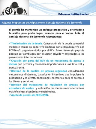 Esfuerzos Institucionales
El gremio ha mantenido un enfoque propositivo y orientado a
la acción para poder lograr avances para el sector. Ante el
Consejo Nacional de Economía ha propuesto:
Titularización de la deuda. Cancelación de la deuda comercial
mediante títulos en poder y/o emitidos por la República y/o por
PDVSA y/o pagarés emitidos por el BCV. Estos títulos y/o pagarés
podrían ser cambiados por el sector privado y entregados a los
proveedores internacionales.
Creación por parte del BCV de un mecanismo de acceso a
divisas que permita y reconozca importaciones a una tasa real y
transparente.
Revisión de la política de precios regulados considerando
mecanismos dinámicos, basados en incentivos que impulsen la
producción y la oferta, condiciones necesarias para el acceso a
los bienes y servicios.
Revisión del mecanismo de regulación de precios por
estructura de costos y aplicación de mecanismos alternativos
más eficientes económica y socialmente.
Ajuste de precios de PEQUIVEN.
Algunas Propuestas de Avipla ante el Consejo Nacional de Economía
 