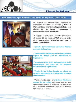 Esfuerzos Institucionales
Propuestas de Avipla durante el Encuentro en Pequiven (26-05-2016)
En materia de exportaciones, producto de
numerosas reuniones se redactó y firmó el
Memorando de Entendimiento para trabajar en el
diseño del un Fondo Petroquímico y
exportaciones del sector plástico.
Al respecto se sostuvo un Encuentro en Pequiven
el pasado 26 de mayo. AVIPLA propuso entre
otras características necesarias para crear el
Fondo y su viabilidad:
Garantía de Suministro de las Resinas Plásticas
por parte de Pequiven.
Financiamiento Público para la constitución de
Capital de Trabajo para las operaciones de
Exportación.
Manejo del 100% de las Divisas producto de las
Exportaciones por parte de las empresas
transformadoras-exportadoras.
Precio de las Resinas basado en criterio de
Proyecto Incremental de la Capacidad Ociosa de
la Petroquímica.
Planteamientos sobre el criterio de fijación de
precios de las resinas estimando que se hace
necesario considerar el escenario de contracción
de la actividad económica nacional a la hora de
tomar dichas decisiones.
 