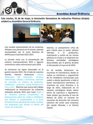 Asamblea Anual Ordinaria
Una variada representación de las empresas
afiliadas tuvo presencia en el evento, estando
acompañadas por la Junta Directiva de
AVIPLA para el periodo 2015-2017.
La jornada inició con la presentación del
entorno macroeconómico 2015 y algunos
comentarios sobre estimaciones para 2016.
Se mostraron los logros alcanzados en la
gestión durante 2015. Por el lado de nuestros
clientes internos destacaron: nuevas
afiliaciones (35 empresas), servicios
informativos, talleres y seminarios, atención
de consultas en materia de productos,
estadísticas, reuniones Avipla-Fondonorma,
entre otros. Mientras que acerca del trabajo
institucional se mencionaron los esfuerzos
realizados durante 2015 para hacer llegar a
las instancias públicas competentes, las
observaciones sobre las trabas e inhibidores
que afectan la productividad y el buen
funcionamiento operativo del sector, siempre
con propuestas que alinean el interés del
sector con el del país.
Este martes, 31 de de mayo, la Asociación Venezolana de Industrias Plásticas (Avipla)
celebró su Asamblea General Ordinaria.
Además, se compartieron cifras de
gran interés para el sector plástico
referidas a la producción,
importación y ventas de las resinas
plásticas en el país y se explicaron las
distintas actividades estratégicas
desarrolladas por el gremio durante
el año pasado y lo que va de 2016.
En tal sentido, destacaron: las
reuniones en Conindustria, donde se
realiza un monitoreo y seguimiento
de los inhibidores transversales que
suelen a afectar igualmente a todo el
sector manufacturero doméstico, 12
reuniones de Junta Directiva a lo
largo de 2015, elaboración de 14
reportes estratégicos Avipla sobres
temas de coyuntura y regulatorios.
Cabe señalar que durante el mes de
febrero de 2016, se iniciaron las
reuniones de discusión del convenio
colectivo del sector para empresas
del estado Miranda y el Distrito
Capital.
 