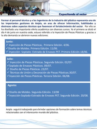 Capacitando al sector
Formar al personal técnico y a los ingenieros de la industria del plástico representa una de
las importantes gestiones de Avipla, en aras de ofrecer información, habilidades y
destrezas sobre aspectos técnicos que favorecen el fortalecimiento del sector. Por ello se
ha diseñado una importante oferta académica con diversos cursos. Ya el primero se dictó el
día 4 de junio en nuestra sede, estuvo referido a la Inyección de Piezas Plásticas y gracias a
la alta demanda se abrieron nuevas ediciones.
Junio:
 Inyección de Piezas Plásticas, Primera Edición. 4/06.
Diseño de Moldes. Primera Edición. 11/06.
 Inyección- Soplado- Estirado de Envases PET. Primera Edición.18/06.
Julio:
 Inyección de Piezas Plásticas. Segunda Edición. 02/07.
Soplado de Envases Plásticos. 09/07.
 Diseño de Piezas Plásticas .23/07.
 Técnicas de Unión y Decoración de Piezas Plásticas.30/07.
Inyección de Piezas Plásticas. Tercera Edición. 06/08.
Agosto:
Diseño de Moldes. Segunda Edición. 13/08
Inyección-Soplado-Estirado de Envases PET. Segunda Edición. 20/08.
Avipla seguirá trabajando para brindar opciones de formación sobre temas técnicos
relacionados con el interesante mundo del plástico.
 
