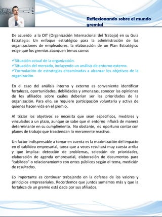Reflexionando sobre el mundo
gremial
De acuerdo a la OIT (Organización Internacional del Trabajo) en su Guía
Estrategia: Un enfoque estratégico para la administración de las
organizaciones de empleadores, la elaboración de un Plan Estratégico
exige que los gremios abarquen temas como:
Situación actual de la organización.
Situación del mercado, incluyendo un análisis de entorno externo.
Formulación de estrategias encaminadas a alcanzar los objetivos de la
organización.
En el caso del análisis interno y externo es conveniente identificar
fortalezas, oportunidades, debilidades y amenazas, conocer las opiniones
de los afiliados sobre cuáles deberían ser las prioridades de la
organización. Para ello, se requiere participación voluntaria y activa de
quienes hacen vida en el gremio.
Al trazar los objetivos se necesita que sean específicos, medibles y
vinculados a un plazo, aunque se sabe que el entorno influirá de manera
determinante en su cumplimiento. No obstante, es oportuno contar con
planes de trabajo que trasciendan lo meramente reactivo.
Un factor indispensable a tomar en cuenta es la maximización del impacto
en el cabildeo empresarial, tarea que a veces resultará muy cuesta arriba
y que implica: detección de problemas, selección de prioridades,
elaboración de agenda empresarial, elaboración de documentos para
“cabildeo” o relacionamiento con entes públicos según el tema, medición
de resultados.
Lo importante es continuar trabajando en la defensa de los valores y
principios empresariales. Recordemos que juntos sumamos más y que la
fortaleza de un gremio está dada por sus afiliados.
 