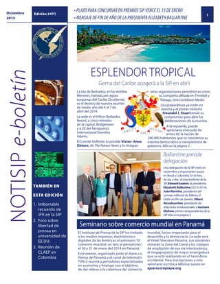 NOTISIP e-boletín

Diciembre
2013

Edición #471

• PLAZO PARA CONCURSAR EN PREMIOS SIP VENCE EL 15 DE ENERO
• MENSAJE DE FIN DE AÑO DE LA PRESIDENTA ELIZABETH BALLANTINE

1

ESPLENDOR tropical
Gema del Caribe acogerá a la SIP en abril
La isla de Barbados, en las Antillas
Menores, bañada por aguas
turquesas del Caribe Occidental,
es el destino de nuestra reunión
de medio año del 4 al 7 de
abril del 2014.
La sede es el Hilton Barbados
Resort, a cinco minutos
de la capital, Bridgetown
y a 20 del Aeropuerto
Internacional Grantley
Adams.
El Comité Anfitrión lo preside Vivian- Anne
Gittens, de The Nation News y lo integran

otras organizaciones periodísticas como
su compañía afiliada en Trinidad y
Tobago, One Caribbean Media.
Los preparativos ya están en
marcha y el primer ministro
Freundel J. Stuart envió su
compromiso para abrir las
deliberaciones de la reunión.
A la izquierda, puede
apreciarse el escudo de
armas de la nación de
280.000 habitantes que se caracteriza su
sistema democrático y transparencia de
gobierno. Más en la página 2

Ballantine preside
delegación
Una delegación de la SIP visitó en
noviembre a importantes socios
en Brasil y Colombia. En la foto,
de izq. a der., el expresidente de la
SIP, Edward Seaton, la presidenta
Elizabeth Ballantine (2013-2014),
João Marinho, presidente del
consejo editorial de Editora O
Globo en Río de Janeiro, Albert
Alcouloumbre, presidente de
relaciones institucionales y Gustavo
Mohme, primer vicepresidente de la
SIP. Más en la página 3

tambiÉN EN
ESTA EDICIÓN
1.	Imborrable
recuerdo de
JFK en la SIP
2.	 Foro sobre
libertad de
prensa en
universidad de
EE.UU.
3.	 Reunión de
CLAEP en
Colombia
		

Seminario sobre comercio mundial en Panamá
El Instituto de Prensa de la SIP ha invitado
a los medios impresos, electrónicos o
digitales de las Américas al seminario “El
comercio mundial: un reto al periodismo”,
el 30 y 31 de enero del 2014 en Panamá.
Este evento, organizado junto al diario La
Prensa de Panamá y el canal de televisión
TVN-2 reunirá a periodistas especializados
en economía y finanzas con el objetivo
de dar relieve a la cobertura del comercio

mundial, factor importante para el
desarrollo y la democracia. La sede será
el Hotel Sheraton Panama. Los asistentes
visitarán la Zona del Canal y los trabajos
de ampliación de esa vía interoceánica,
el megaproyecto de mayor envergadura
que se está realizando en el hemisferio
occidental. Para inscripciones a este
seminario escriba a Alfonso Juárez en
ajuarez@sipiapa.org

 