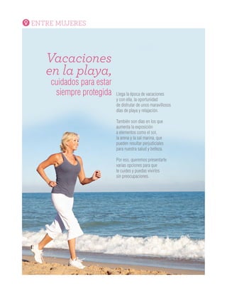 ENTRE MUJERES
Vacaciones
en la playa,
cuidados para estar
siempre protegida Llega la época de vacaciones
y con ella, la oportunidad
de disfrutar de unos maravillosos
días de playa y relajación.
También son días en los que
aumenta la exposición
a elementos como el sol,
la arena y la sal marina, que
pueden resultar perjudiciales
para nuestra salud y belleza.
Por eso, queremos presentarte
varias opciones para que
te cuides y puedas vivirlos
sin preocupaciones.
SALUD
Medicina
integrativa,
cuerpo,mente y espíritu
en equilibrio
¿Medicina Integrativa?
Conocida también como medicina integrada, es una
manera diferente de entender la salud y el bienestar,
que trata a la persona “como un todo”.
Reúne la medicina basada en la ciencia, con técnicas
complementarias y ancestrales, que puedan brindar
al paciente todas las herramientas posibles para su
curación, teniendo en cuenta los aspectos fisiológicos,
psicológicos, nutricionales, sociales y espirituales que
hacen parte de cada persona con el fin de promover
el equilibrio saludable del organismo y reforzar
la relación paciente-tratante.
Cada vez son más las personas que acuden a la
Medicina Integrativa como una alternativa para llevar
una vida sana y trabajar en la curación y tratamiento
de sus enfermedades desde el cuerpo y el espíritu.
 