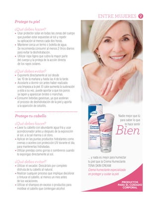 ENTRE MUJERES
Protege tu cabello
¿Qué debes hacer?
• Lavar tu cabello con abundante agua fría y usar
acondicionador antes y después de la exposición
al sol, a la sal marina o al cloro.
• Aplicar en las puntas productos hidratantes como
cremas o aceites con protección UV durante el día,
para mantenerlas hidratadas.
• Utilizar prendas como gorras o sombreros cuando
te expongas directamente al sol.
¿Qué debes evitar?
• Utilizar el secador. Descártalo por completo
disfruta de tu cabello al natural.
• Realizar cualquier proceso que implique decolorar
o tinturar el cabello, al menos un mes antes
de tus vacaciones.
• Utilizar el shampoo en exceso o productos para
moldear el cabello que contengan alcohol.
Protege tu piel
¿Qué debes hacer?
• Usar protector solar en todas las zonas del cuerpo
que puedan estar expuestas al sol y repetir
su aplicación al menos cada dos horas.
• Mantener cerca un termo o botella de agua.
Se recomienda consumir al menos 2 litros diarios
para evitar la deshidratación.
• Utilizar ropa ligera que cubra la mayor parte
del cuerpo y la proteja de la acción directa
de los rayos solares.
¿Qué debes evitar?
• Exponerte directamente al sol desde
las 10 de la mañana y hasta las 4 de la tarde.
• Acostarte a dormir sin antes haber realizado
una limpieza a la piel. El calor aumenta la sudoración
y esta a su vez, puede aportar a que los poros
se tapen y aparezcan brotes o manchas.
• Consumir bebidas gaseosas, ya que aceleran
el proceso de deshidratación de la piel y aporta
a la aparición de celulitis.
Nadie mejor que tú
para saber lo que
te hace sentir
... y nada es mejor para humectar
tu piel que la Crema Humectante
TENA SKIN CREAM
Crema humectante especializada
en proteger y cuidar la piel.
Bien
PRODUCTOS
PARA EL CUIDADO
CORPORAL
¿Cómo empezó?
El término Medicina Integrativa comenzó a
escucharse en la década de los 90 en Estados Unidos,
donde un grupo de médicos comenzaron a interesarse
cada vez más por integrar su práctica con otras
disciplinas complementarias, que respondieran a una
creciente necesidad de pacientes que no estaban
satisfechos con el tratamiento de su enfermedad
desde la medicina convencional y que acudían a otras
disciplinas, que pudieran crear un estado de salud
general, teniendo en cuenta su sistema de creencias
y su estilo de vida.
Técnicas que hacen parte de la medicina integrativa
Reiki:
Esta terapia milenaria de origen japonés, aplica
la sanación a través de la imposición de las manos
con el fin de canalizar la energía vital y curar
enfermedades físicas o sanar emociones.
Acupuntura:
Esta técnica curativa que ha sido practicada en China
durante miles de años, consiste en insertar una serie
de agujas muy finas en la piel del paciente a distintas
profundidades, para estimular puntos específicos
del cuerpo, con el fin de restaurar el flujo y equilibrio
de energía en el interior del organismo, aliviando
distintas afecciones y mejorando la calidad de vida.
SALUD
Son el complemento perfecto para limpiar
la piel, pues la humecta y refresca.
Contienen extracto de avena y vitamina E
que remueven las impurezas
y protegen de la irritación
¡Solicita una muestra gratis
en nuestra línea 018000 524848!
 