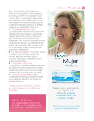 ENTRE MUJERES
¡Solicita una muestra gratis
en nuestra línea 018000 524848!
Toalla para goteos frecuentes de orina.
Con la seguridad de una
toalla normal, tiene bordes
suaves FLEXCOMFORT para
una mayor comodidad.
Entre un país que se encuentre más cerca
del Ecuador, hay más probabilidades de que
sus mujeres den a luz niñas en vez de niños.
Sabías que…
dado a los cambios hormonales, existe una
disminución de estrógenos a nivel del organismo
de la mujer, que llevan a una resequedad vaginal
y con ello dolor con la penetración (Dispareunia).
Afortunadamente en la actualidad existen muchos
métodos para disminuir esta resequedad, para esto
es importante consultar el ginecólogo de confianza
y así lograr una sexualidad más placentera.
2. “El hombre piensa siempre en sexo…”
Con respecto a este mito se han realizado múltiples
estudios, uno de ellos realizado en la universidad
estatal de Ohio por Terri Fisher, donde demostró
que el hombre durante el día tiene diecinueve
pensamientos sobre el sexo y la mujer diez, pero otro
estudio de Fisher demostró que los hombres tenían
también más pensamientos sobre comida y sueño,
con lo que se dedujo que los hombres presentan
más impulsos complacientes.
3. “Hay 2 tipos de orgasmos…” El orgasmo siempre
es el mismo, pero se consigue por diferentes
estímulos, ya sea por penetración vaginal,
sexo oral o masturbación, pero siempre requiere
la estimulación del clítoris.
4. “La sexualidad es solo el coito… ”
La sexualidad está compuesta por muchos elementos
que despiertan el deseo y la sensualidad, de hecho
gran parte de nuestros actos encierran sexualidad
como una caricia, una conversación, una mirada.
5. “La masturbación es mala para la salud…”
La masturbación permite que conozcamos nuestro
cuerpo y así poder disfrutar de ella teniendo una
sexualidad placentera.
“Masturbarse es hacerle el amor
a la persona que uno más quiere”
Woody Allen
 