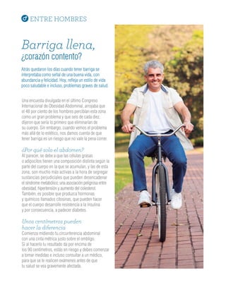 ENTRE HOMBRES
Barriga llena,
¿corazón contento?
Atrás quedaron los días cuando tener barriga se
interpretaba como señal de una buena vida, con
abundancia y felicidad. Hoy, refleja un estilo de vida
poco saludable e incluso, problemas graves de salud.
Una encuesta divulgada en el último Congreso
Internacional de Obesidad Abdominal, arrojaba que
el 48 por ciento de los hombres percibían esta zona
como un gran problema y que seis de cada diez,
dijeron que sería lo primero que eliminarían de
su cuerpo. Sin embargo, cuando vemos el problema
más allá de lo estético, nos damos cuenta de que
tener barriga es un riesgo que no vale la pena correr.
¿Por qué solo el abdomen?
Al parecer, se debe a que las células grasas
o adipocitos tienen una composición distinta según la
parte del cuerpo en la que se acumulan, y las de esta
zona, son mucho más activas a la hora de segregar
sustancias perjudiciales que pueden desencadenar
el síndrome metabólico; una asociación peligrosa entre
obesidad, hipertensión y aumento del colesterol.
También, es posible que produzca hormonas
y químicos llamados citosinas, que pueden hacer
que el cuerpo desarrolle resistencia a la insulina
y por consecuencia, a padecer diabetes.
Unos centímetros pueden
hacer la diferencia
Comienza midiendo tu circunferencia abdominal
con una cinta métrica justo sobre el ombligo.
Si al hacerlo tu resultado da por encima de
los 90 centímetros, estás en riesgo y debes comenzar
a tomar medidas e incluso consultar a un médico,
para que se te realicen exámenes antes de que
tu salud se vea gravemente afectada.
 