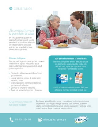 CUÉNTANOS
018000 524848
@www.tena.com.co
Escríbenos a tena@familia.com.co y compártenos los tips de cuidado que
implementas cada día para entregar bienestar a tus pacientes, queremos
usarlos como material editorial para la próxima publicación y así lograr juntos
que el bienestar llegue a través de nuestro cuidado.
Queremos conocer
tus tips de cuidado
Acompañamos
tu gran misión de cuidar
En TENA queremos ayudarte en
esa misión compartiéndote nuestra
experiencia en el cuidado del adulto
a través de nuestros productos
y de tips que te ayudarán a llevar
bienestar a tus pacientes.
Rituales de higiene:
Una adecuada higiene corporal ayudará a prevenir
irritaciones en la piel e infecciones, la cual
es primordial para la conservación de la salud,
pues nos permitirá:
• Eliminar las células muertas de la epidermis
que se descama.
• Limpiar la piel de excesos de grasa, sudor,
suciedad y polvo.
• Evitar una excesiva proliferación bacteriana
que favorece la infección.
• Estimular la circulación sanguínea.
• Ayuda a la sensación de confort y descanso.
Tips para el cuidado de la zona íntima
Queremos compartirte la forma adecuada de usar
los absorbentes para que puedas cuidar esta
delicada zona, lograr que tu paciente sienta
tranquilidad y comodidad al usarlos.
Limpia la zona con una toalla húmeda TENA para
refrescarla, nutrirla y humectarla en cada uso.
 