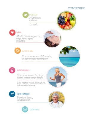CONTENIDO
BIENESTAR
SALUD
ESTILO DE VIDA
ENTRE MUJERES
CUÉNTANOS
ENTRE HOMBRES
Nutrición
a todo color
La chía
Medicina integrativa,
cuerpo, mente y espíritu
en equilibrio
Vacaciones en Colombia,
una experiencia para la contemplación
Vacaciones en la playa,
cuidados para estar siempre protegida
Los mitos más comunes,
de la sexualidad femenina
Barriga llena,
¿corazón contento?
ENTRE HOMBRES
¡Solicita una muestra gratis
en nuestra línea 018000 524848!
Protector diario diseñado exclusivamente
para hombres con goteos leves de orina.
Cuenta con un sistema anatómico
de una sola pieza, pequeño,
práctico y discreto.
Los hombres producen mil células de
esperma por segundo, lo que equivale
a 86 millones al día.
Sabías que…
Todo comienza por el cambio
Unas cuantas modificaciones en tu estilo de vida,
puede ayudarte a disminuir los riesgos.
1. Trata de eliminar en lo más posible los dulces
y grasas de tu dieta y disminuir la cantidad
de carbohidratos que consumes a diario.
2. Fracciona tu dieta diaria en cinco comidas
más pequeñas, y nunca te saltes el desayuno.
3. Incluye al menos 5 porciones de frutas
o verduras al día.
4. Elimina las gaseosas y las comidas procesadas
y pon especial atención al consumo excesivo
de bebidas alcohólicas.
5. Toma mucha agua.
6. Realiza actividad física como caminar, trotar,
nadar, montar en bicicleta o bailar durante
50 minutos diarios, al menos 3 días a la semana.
8. Disminuye el estrés y duerme mínimo
siete horas diarias.
Toma mucha
Incluye al menos
porciones de fruta
o verduras al día
 