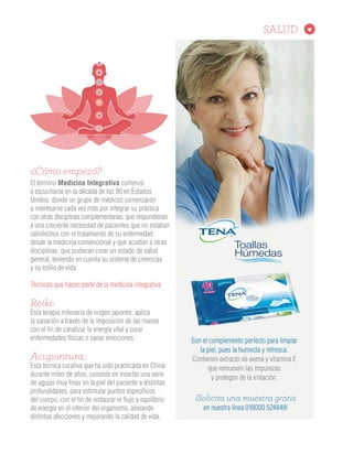 ¿Cómo empezó?
El término Medicina Integrativa comenzó
a escucharse en la década de los 90 en Estados
Unidos, donde un grupo de médicos comenzaron
a interesarse cada vez más por integrar su práctica
con otras disciplinas complementarias, que respondieran
a una creciente necesidad de pacientes que no estaban
satisfechos con el tratamiento de su enfermedad
desde la medicina convencional y que acudían a otras
disciplinas, que pudieran crear un estado de salud
general, teniendo en cuenta su sistema de creencias
y su estilo de vida.
Técnicas que hacen parte de la medicina integrativa
Reiki:
Esta terapia milenaria de origen japonés, aplica
la sanación a través de la imposición de las manos
con el fin de canalizar la energía vital y curar
enfermedades físicas o sanar emociones.
Acupuntura:
Esta técnica curativa que ha sido practicada en China
durante miles de años, consiste en insertar una serie
de agujas muy finas en la piel del paciente a distintas
profundidades, para estimular puntos específicos
del cuerpo, con el fin de restaurar el flujo y equilibrio
de energía en el interior del organismo, aliviando
distintas afecciones y mejorando la calidad de vida.
SALUD
Son el complemento perfecto para limpiar
la piel, pues la humecta y refresca.
Contienen extracto de avena y vitamina E
que remueven las impurezas
y protegen de la irritación.
¡Solicita una muestra gratis
en nuestra línea 018000 524848!
 