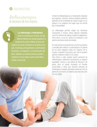 Reﬂexoterapia
al alcance de tus manos
La reflexología o reflexoterpia
como es conocida por muchos, es una
técnica milenaria de masaje basada en la
existencia de puntos reflejos de todos los
órganos del cuerpo ubicados en la planta de los
pies. Contribuye principalmente a la eliminación
de toxinas, a la relajación y a la disminución del
dolor; además, sus efectos positivos ayudan a
mantener en buen estado nuestra salud física,
mental y emocional.
Si bien la reflexoterapia es un tratamiento realizado
por expertos, nosotros mismos también podemos
aplicarla en la comodidad de nuestro hogar, en un
parque o en cualquier otro lugar que nos brinde
paz y tranquilidad.
La reflexología permite relajar las tensiones
musculares e incluso, aliviar algunas molestias
como los dolores de cabeza, trastornos digestivos,
entre otros; y a la vez, activa la circulación y nos
aporta una buena dosis de energía.
En este artículo te proponemos una forma práctica
y sencilla para realizar un automasaje en la planta
de los pies relajando todos los órganos de tu
cuerpo y tratando los puntos que más te pueden
generar molestia o dolor en el cuerpo.
Para llevar a cabo nuestra sesión personal de
reflexoterapia, solamente necesitamos un espacio
agradable, música y una pelota de silicona o de
goma (que se puede conseguir en tiendas
comerciales o sitios que ofrezcan artículos de
fisioterapia o masaje), el tamaño puede ser como la
palma de una mano y lo ideal es que sea dura pero
no muy rígida.
 