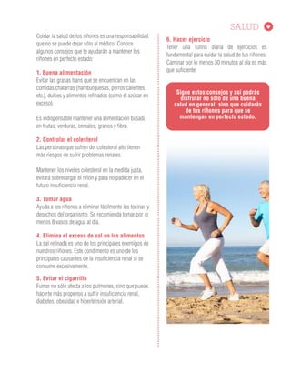 6. Hacer ejercicio
Tener una rutina diaria de ejercicios es
fundamental para cuidar la salud de tus riñones.
Caminar por lo menos 30 minutos al día es más
que suficiente.
Cuidar la salud de los riñones es una responsabilidad
que no se puede dejar sólo al médico. Conoce
algunos consejos que te ayudarán a mantener los
riñones en perfecto estado:
1. Buena alimentación
Evitar las grasas trans que se encuentran en las
comidas chatarras (hamburguesas, perros calientes,
etc.), dulces y alimentos refinados (como el azúcar en
exceso).
Es indispensable mantener una alimentación basada
en frutas, verduras, cereales, granos y fibra.
2. Controlar el colesterol
Las personas que sufren del colesterol alto tienen
más riesgos de sufrir problemas renales.
Mantener los niveles colesterol en la medida justa,
evitará sobrecargar el riñón y para no padecer en el
futuro insuficiencia renal.
3. Tomar agua
Ayuda a los riñones a eliminar fácilmente las toxinas y
desechos del organismo. Se recomienda tomar por lo
menos 8 vasos de agua al día.
4. Elimina el exceso de sal en los alimentos
La sal refinada es uno de los principales enemigos de
nuestros riñones. Este condimento es uno de los
principales causantes de la insuficiencia renal si se
consume excesivamente.
5. Evitar el cigarrillo
Fumar no sólo afecta a los pulmones, sino que puede
hacerte más propenso a sufrir insuficiencia renal,
diabetes, obesidad e hipertensión arterial.
Sigue estos consejos y así podrás
disfrutar no sólo de una buena
salud en general, sino que cuidarás
de tus riñones para que se
mantengan en perfecto estado.
 