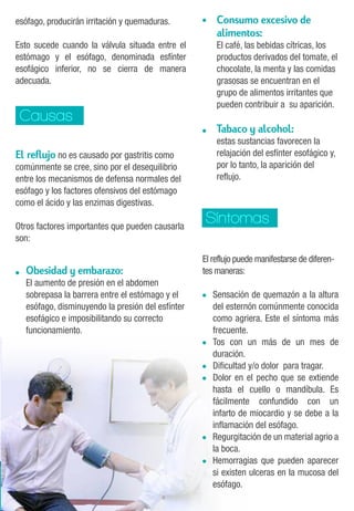 Causas 
• 
• 
Síntomas 
El reflujo no es causado por gastritis como 
comúnmente se cree, sino por el desequilibrio 
entre los mecanismos de defensa normales del 
esófago y los factores ofensivos del estómago 
como el ácido y las enzimas digestivas. 
Otros factores importantes que pueden causarla 
son: 
Obesidad y embarazo: 
El aumento de presión en el abdomen 
sobrepasa la barrera entre el estómago y el 
esófago, disminuyendo la presión del esfínter 
esofágico e imposibilitando su correcto 
funcionamiento. 
• 
El reflujo puede manifestarse de diferen-tes 
maneras: 
Sensación de quemazón a la altura 
del esternón comúnmente conocida 
como agriera. Este el síntoma más 
frecuente. 
Tos con un más de un mes de 
duración. 
Dificultad y/o dolor para tragar. 
Dolor en el pecho que se extiende 
hasta el cuello o mandíbula. Es 
fácilmente confundido con un 
infarto de miocardio y se debe a la 
inflamación del esófago. 
Regurgitación de un material agrio a 
la boca. 
Hemorragias que pueden aparecer 
si existen ulceras en la mucosa del 
esófago. 
• 
• 
• 
• 
• 
• 
esófago, producirán irritación y quemaduras. 
Esto sucede cuando la válvula situada entre el 
estómago y el esófago, denominada esfínter 
esofágico inferior, no se cierra de manera 
adecuada. 
Consumo excesivo de 
alimentos: 
El café, las bebidas cítricas, los 
productos derivados del tomate, el 
chocolate, la menta y las comidas 
grasosas se encuentran en el 
grupo de alimentos irritantes que 
pueden contribuir a su aparición. 
Tabaco y alcohol: 
estas sustancias favorecen la 
relajación del esfínter esofágico y, 
por lo tanto, la aparición del 
reflujo. 
 