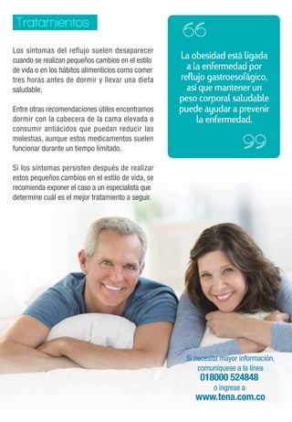 La obesidad está ligada 
a la enfermedad por 
reflujo gastroesofágico, 
así que mantener un 
peso corporal saludable 
puede ayudar a prevenir 
la enfermedad. 
Si necesita mayor información, 
comuníquese a la línea 
018000 524848 
o ingrese a 
www.tena.com.co 
Tratamientos 
Los síntomas del reflujo suelen desaparecer 
cuando se realizan pequeños cambios en el estilo 
de vida o en los hábitos alimenticios como comer 
tres horas antes de dormir y llevar una dieta 
saludable. 
Entre otras recomendaciones útiles encontramos 
dormir con la cabecera de la cama elevada o 
consumir antiácidos que puedan reducir las 
molestias, aunque estos medicamentos suelen 
funcionar durante un tiempo limitado. 
Si los síntomas persisten después de realizar 
estos pequeños cambios en el estilo de vida, se 
recomienda exponer el caso a un especialista que 
determine cuál es el mejor tratamiento a seguir. 
