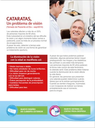 CATARATAS, 
Un problema de visión 
(Tomado de Paciente al Día – sep/2014) 
Las cataratas afectan a más de un 50% 
de personas mayores de 60 años. 
Esta nubosidad en el cristalino del ojo dificulta 
la visión y en algún momento todos vamos a 
padecerla, pues se trata de un proceso normal 
de envejecimiento. 
A pesar de esto, detectar a tiempo este 
problema de visión es una forma de garantizar 
un tratamiento oportuno. 
A pesar de que todos podemos padecer 
cataratas, algunas personas tienen mayor 
predisposición: los miopes y los diabéticos 
las contraen a una edad más temprana. 
Las personas mayores de 65 años padecen 
la forma más común de este fenómeno, 
la catarata senil. Este problema debe tratarse 
cuando la disminución de la visión afecta 
la vida diaria. 
En general, las personas que presentan 
una catarata pueden determinar cuándo 
desea que se le extirpe quirúrgicamente. 
Cuando se sienten inseguras, incómodas 
o son incapaces de realizar sus tareas, 
probablemente sea el momento 
para la cirugía. 
La disminución de la visión 
con la edad se manifiesta así: 
NUEVO SISTEMA DE 
CINTAS PEGA-DESPEGA 
• Visión borrosa o doble. 
• Ver halos alrededor de luces brillantes. 
• Dificultad para ver de noche. 
• La visión empeora generalmente 
con la luz del sol. 
• Dificultad para distinguir colores. 
• Pobre percepción de la profundidad. 
• Cambios frecuentes de prescripción 
para lentes. 
• Dificultad para leer. 
NUEVO DISEÑO 
DE CUBIERTA EXTERIOR 
 