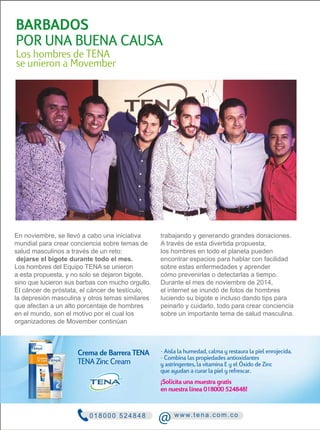 BARBADOS 
POR UNA BUENA CAUSA 
Los hombres de TENA 
se unieron a Movember 
En noviembre, se llevó a cabo una iniciativa 
mundial para crear conciencia sobre temas de 
salud masculinos a través de un reto: 
dejarse el bigote durante todo el mes. 
Los hombres del Equipo TENA se unieron 
a esta propuesta, y no solo se dejaron bigote, 
sino que lucieron sus barbas con mucho orgullo. 
El cáncer de próstata, el cáncer de testículo, 
la depresión masculina y otros temas similares 
que afectan a un alto porcentaje de hombres 
en el mundo, son el motivo por el cual los 
organizadores de Movember continúan 
trabajando y generando grandes donaciones. 
A través de esta divertida propuesta, 
los hombres en todo el planeta pueden 
encontrar espacios para hablar con facilidad 
sobre estas enfermedades y aprender 
cómo prevenirlas o detectarlas a tiempo. 
Durante el mes de noviembre de 2014, 
el internet se inundó de fotos de hombres 
luciendo su bigote e incluso dando tips para 
peinarlo y cuidarlo, todo para crear conciencia 
sobre un importante tema de salud masculina. 
Crema de Barrera TENA · Aisla la humedad, calma y restaura la piel enrojecida. 
TENA Zinc Cream 
· Combina las propiedades antioxidantes 
y astringentes, la vitamina E y el Óxido de Zinc 
que ayudan a curar la piel y refrescar. 
¡Solicita una muestra gratis 
en nuestra línea 018000 524848! 
0 1 8 0 0 0 5 2 4 8 48 @ www. t e n a. c om. c o 
