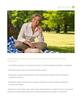 BIENESTAR
Ahora prepárate para disfrutar de una buena lectura, anímate, leer tiene sus beneficios, te contamos
algunos de ellos:
• Leer amplía tu vocabulario, te sorprenderás al descubrir un mundo de palabras que existen y su significado.
• Ejercitamos nuestro cerebro, por eso hazlo de manera constante.
• Disminuimos el riesgo de padecer Alzheimer, pues fortalecemos los tejidos del cerebro y prevenimos
la pérdida de la memoria.
• Aumentamos nuestra concentración, así estaremos más atentos a cualquier actividad que realicemos
en nuestra vida cotidiana
• Reducimos el nivel de estrés, ya que nuestra mente cambia de estado y se ocupa en la lectura, lo que permite
concentrarnos, permitiéndonos distraernos de muchas situaciones que nos suceden en el diario vivir.
 