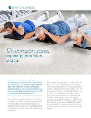 ENTRE HOMBRES
Para empezar, te recomendamos cambiar hábitos de
vida, sobre todo con respecto a realizar actividades
físicas, es aconsejable que por lo menos tres días a la
semana realices ejercicios de tipo aeróbico como salir
a caminar, trotar o correr, dependiendo de lo bien que
te sientas y el que se adapte mejor a tu condición
física, puedes probar también con la bicicleta, sea
estática o aquella te haga rodar por tus lugares
preferidos, igualmente te invitamos para que disfrutes
de la natación, ya que nadar ayuda a que tu corazón
sea más saludable, es importante que cualquiera de
estos ejercicios los realices por lo menos durante 30
minutos.
Disminuir los riesgos para la salud de tu corazón no
es cosa del otro mundo, sólo debes llevar una forma
de vida saludable, por eso compartimos contigo
algunos consejos para prevenir enfermedades cardio-
vasculares que te ayuden a mejorar tu sistema cardio-
rrespiratorio.
Si piensas que eres de esos hombres que no tienen
una actividad física muy frecuente, además de eso te
gusta fumar o consumir bebidas alcohólicas de
manera constante, te recomendamos leer todo lo que
tenemos para contarte, seguramente tendrás un alivio
y comenzarás un estilo de vida diferente.
Un corazón sano,
requiere ejercicios físicos
cada día.
 
