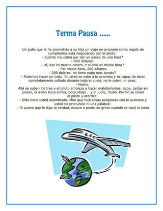Terma Pausa ⁄..

    Un judío que le ha prometido a su hija un viaje en avioneta como regalo de
                     cumpleaños está negociando con el piloto:
                 - Cuánto me cobra por dar un paseo de una hora?
                                     - 400 dólares.
                - Uf, eso es mucha dinero. Y si solo es media hora?
                           - Por media hora, 200 dólares.
                      - 200 dólares, no tiene nada mas barato?
   - Podemos hacer un trato. Si usted se sube a la avioneta y es capaz de estar
        completamente callado durante todo el vuelo, no le cobro un peso.
                                        - Hecho.
 Allá se suben los tres y el piloto empieza a hacer malabarismos, rizos, caídas en
    picado, el avión boca arriba, boca abajo... y el judío, mudo. Por fin se cansa
                                  el piloto y aterriza.
  - OMe tiene usted asombrado. Mire que hice cosas peligrosas con la avioneta y
                         usted no pronuncio ni una palabra!
- Si quiere que le diga la verdad, estuve a punto de gritar cuando se cayó la nena
 