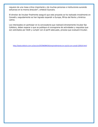 requiere de una masa critica importante y de muchas personas e instituciones aunando
esfuerzos en la misma dirección”, enfatizó Guevara.

El director de Incubar finalmente aseguró que este proyecto se ha realizado inicialmente en
Canadá y seguidamente se han logrado expandir a Europa, África del Norte y América
Latina.

Los interesados en participar en la convocatoria que realizará directamente Incubar Eje
Cafetero, deben esperar a que se publique el cronograma de actividades y requisitos que
son solicitados por SAJE y cumplir con el perfil adecuado, proceso que evaluará Incubar.




    http://www.eldiario.com.co/seccion/ECONOMICA/emprendimiento-en-asocio-con-canad-120525.html
 