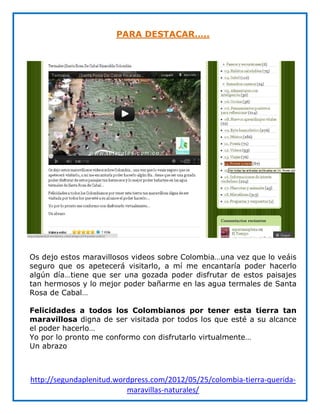 PARA DESTACAR…..




Os dejo estos maravillosos videos sobre Colombia…una vez que lo veáis
seguro que os apetecerá visitarlo, a mí me encantaría poder hacerlo
algún día…tiene que ser una gozada poder disfrutar de estos paisajes
tan hermosos y lo mejor poder bañarme en las agua termales de Santa
Rosa de Cabal…

Felicidades a todos los Colombianos por tener esta tierra tan
maravillosa digna de ser visitada por todos los que esté a su alcance
el poder hacerlo…
Yo por lo pronto me conformo con disfrutarlo virtualmente…
Un abrazo



http://segundaplenitud.wordpress.com/2012/05/25/colombia-tierra-querida-
                          maravillas-naturales/
 