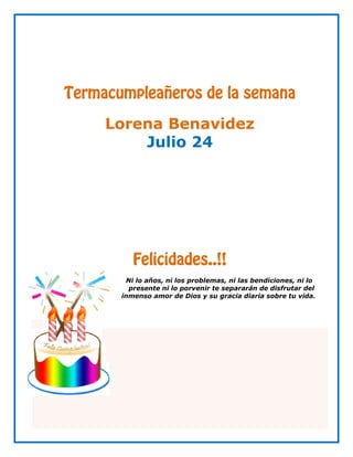 Termacumpleañeros de la semana

     Lorena Benavidez
         Julio 24




          Felicidades..!!
        Ni lo años, ni los problemas, ni las bendiciones, ni lo
         presente ni lo porvenir te separarán de disfrutar del
       inmenso amor de Dios y su gracia diaria sobre tu vida.
 