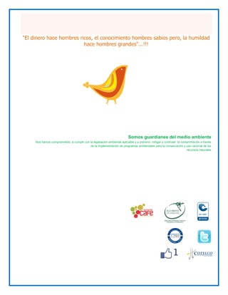"El dinero hace hombres ricos, el conocimiento hombres sabios pero, la humildad
                          hace hombres grandes"...!!!




                                                                          Somos guardianes del medio ambiente
     Nos hemos comprometido a cumplir con la legislación ambiental aplicable y a prevenir, mitigar y controlar la contaminación a través
                                          de la implementación de programas ambientales para la conservación y uso racional de los
                                                                                                                      recursos naturales
 