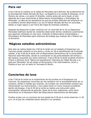 Para ver
A las 4:00 de la mañana es la salida de Manizales para disfrutar del avistamiento de
la actividad del Volcán Nevado del Ruiz. La llegada es a la vereda El Desquite, en el
Páramo de Letras, o al sector El Arbolito, metros antes del cerro Gaulí, el sitio
depende de lo que recomiende el Observatorio Vulcanológico y Sismológico de
Manizales. La idea de los operadores es que los turistas disfruten del amanecer en
la cordillera central observando a su vez el Volcán Nevado del Ruiz en actividad,
desde un lugar seguro y por fuera del mapa de amenaza volcánica.

Después de desayunar el plan continúa con un recorrido de la vía La Esperanza-
Manizales-Gallinazo donde los visitantes observarán domos volcánicos cuaternarios
que aparecen alineados en esa zona. Visitarán el Observatorio Vulcanológico y
Sismológico de Manizales para enterarse del trabajo que realizan allí y finaliza con
el almuerzo.


Mágicos estadios astronómicos
Este plan se realiza desde las 2:00 de la tarde con el traslado al Ecoparque Los
Yarumos donde visitarán el cine domo y verán en 3D la identificación de la bóveda
celeste. A las 4:00 de la tarde irán al Observatorio Astronómico de la Universidad
Nacional sede Manizales, donde se sumergirán en las profundidades del tiempo y
del espacio, buscando sus raíces cósmicas. A las 6:00 de la tarde acudirán al barrio
Chipre a disfrutar de la "fábrica de atardeceres" descritos por Pablo Neruda a su
paso por Manizales. De ahí pasan al Monumento a los Colonizadores, cenan y
finaliza el tour con un baño en Termales El Otoño.




Conciertos de luna
A las 7:00 de la noche es el recibimiento de los turistas en el Ecoparque Los
Yarumos. Se programan recorridos por los senderos con el acompañamiento de un
cuentero, donde a medida que avanzan, los turistas van encontrando músicos que
interpretarán sus instrumentos, y los cuales harán un cierre musical simultáneo
dentro del bosque. A las 8:30 de la noche se realiza una instrucción sobre
cosmografía, astronomía de posición, fases de la luna, estaciones, entre otros
fenómenos en el Planetario Móvil del Observatorio Astronómico de Manizales.

Finaliza el plan con un concierto de luna desde las 9:30 de la noche hasta las 11:30
p.m. en el que los visitantes tienen derecho a su canelazo.
 