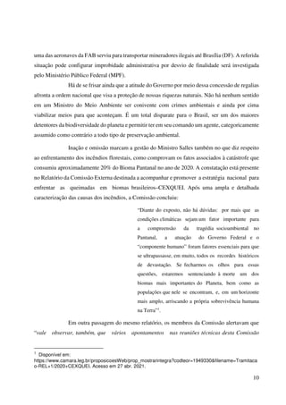 10
uma das aeronaves da FAB serviu para transportar mineradores ilegais até Brasília (DF). A referida
situação pode configurar improbidade administrativa por desvio de finalidade será investigada
pelo Ministério Público Federal (MPF).
Há de se frisar ainda que a atitude do Governo por meio dessa concessão de regalias
afronta a ordem nacional que visa a proteção de nossas riquezas naturais. Não há nenhum sentido
em um Ministro do Meio Ambiente ser conivente com crimes ambientais e ainda por cima
viabilizar meios para que aconteçam. É um total disparate para o Brasil, ser um dos maiores
detentores da biodiversidade do planeta e permitir ter em seu comando um agente, categoricamente
assumido como contrário a todo tipo de preservação ambiental.
Inação e omissão marcam a gestão do Ministro Salles também no que diz respeito
ao enfrentamento dos incêndios florestais, como comprovam os fatos associados à catástrofe que
consumiu aproximadamente 20% do Bioma Pantanal no ano de 2020. A constatação está presente
no Relatório da Comissão Externa destinada a acompanhar e promover a estratégia nacional para
enfrentar as queimadas em biomas brasileiros–CEXQUEI. Após uma ampla e detalhada
caracterização das causas dos incêndios, a Comissão concluiu:
“Diante do exposto, não há dúvidas: por mais que as
condições climáticas sejam um fator importante para
a compreensão da tragédia socioambiental no
Pantanal, a atuação do Governo Federal e o
“componente humano” foram fatores essenciais para que
se ultrapassasse, em muito, todos os recordes históricos
de devastação. Se fecharmos os olhos para essas
questões, estaremos sentenciando à morte um dos
biomas mais importantes do Planeta, bem como as
populações que nele se encontram, e, em um horizonte
mais amplo, arriscando a própria sobrevivência humana
na Terra”1
.
Em outra passagem do mesmo relatório, os membros da Comissão alertavam que
“vale observar, também, que vários apontamentos nas reuniões técnicas desta Comissão
1
Disponível em:
https://www.camara.leg.br/proposicoesWeb/prop_mostrarintegra?codteor=1949330&filename=Tramitaca
o-REL+1/2020+CEXQUEI. Acesso em 27 abr. 2021.
 
