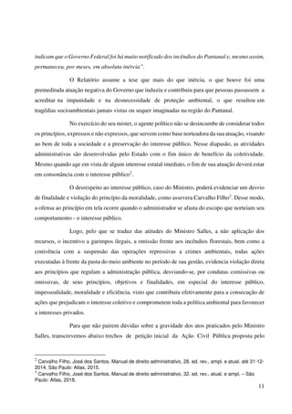 11
indicam que o Governo Federal foi há muito notificado dos incêndios do Pantanal e, mesmo assim,
permaneceu, por meses, em absoluta inércia”.
O Relatório assume a tese que mais do que inércia, o que houve foi uma
premeditada atuação negativa do Governo que induziu e contribuiu para que pessoas passassem a
acreditar na impunidade e na desnecessidade de proteção ambiental, o que resultou em
tragédias socioambientais jamais vistas ou sequer imaginadas na região do Pantanal.
No exercício do seu mister, o agente político não se desincumbe de considerar todos
os princípios, expressos e não expressos, que servem como base norteadora da sua atuação, visando
ao bem de toda a sociedade e a preservação do interesse público. Nesse diapasão, as atividades
administrativas são desenvolvidas pelo Estado com o fim único de benefício da coletividade.
Mesmo quando age em vista de algum interesse estatal imediato, o fim de sua atuação deverá estar
em consonância com o interesse público2
.
O desrespeito ao interesse público, caso do Ministro, poderá evidenciar um desvio
de finalidade e violação do princípio da moralidade, como assevera Carvalho Filho3
. Desse modo,
a ofensa ao princípio em tela ocorre quando o administrador se afasta do escopo que norteiam seu
comportamento - o interesse público.
Logo, pelo que se traduz das atitudes do Ministro Salles, a não aplicação dos
recursos, o incentivo a garimpos ilegais, a omissão frente aos incêndios florestais, bem como a
conivência com a suspensão das operações repressivas a crimes ambientais, todas ações
executadas à frente da pasta do meio ambiente no período de sua gestão, evidencia violação direta
aos princípios que regulam a administração pública, desviando-se, por condutas comissivas ou
omissivas, de seus princípios, objetivos e finalidades, em especial do interesse público,
impessoalidade, moralidade e eficiência, visto que contribuiu efetivamente para a consecução de
ações que prejudicam o interesse coletivo e comprometem toda a política ambiental para favorecer
a interesses privados.
Para que não pairem dúvidas sobre a gravidade dos atos praticados pelo Ministro
Salles, transcrevemos abaixo trechos de petição inicial da Ação Civil Pública proposta pelo
2
Carvalho Filho, José dos Santos. Manual de direito administrativo, 28. ed. rev., ampl. e atual. até 31-12-
2014. São Paulo: Atlas, 2015.
3
Carvalho Filho, José dos Santos. Manual de direito administrativo, 32. ed. rev., atual. e ampl. – São
Paulo: Atlas, 2018.
 